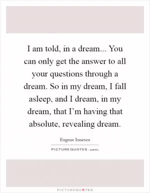 I am told, in a dream... You can only get the answer to all your questions through a dream. So in my dream, I fall asleep, and I dream, in my dream, that I’m having that absolute, revealing dream Picture Quote #1