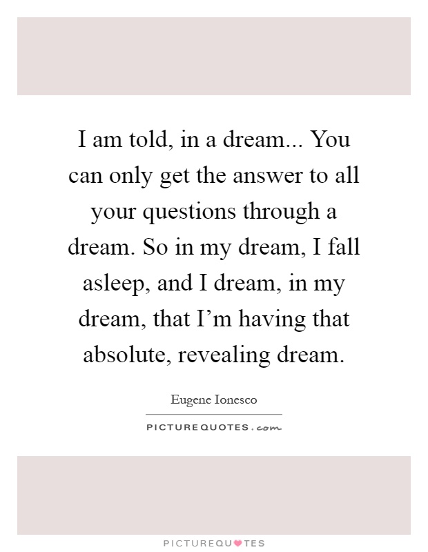 I am told, in a dream... You can only get the answer to all your questions through a dream. So in my dream, I fall asleep, and I dream, in my dream, that I'm having that absolute, revealing dream Picture Quote #1