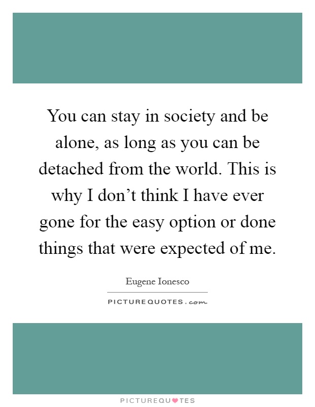 You can stay in society and be alone, as long as you can be detached from the world. This is why I don't think I have ever gone for the easy option or done things that were expected of me Picture Quote #1