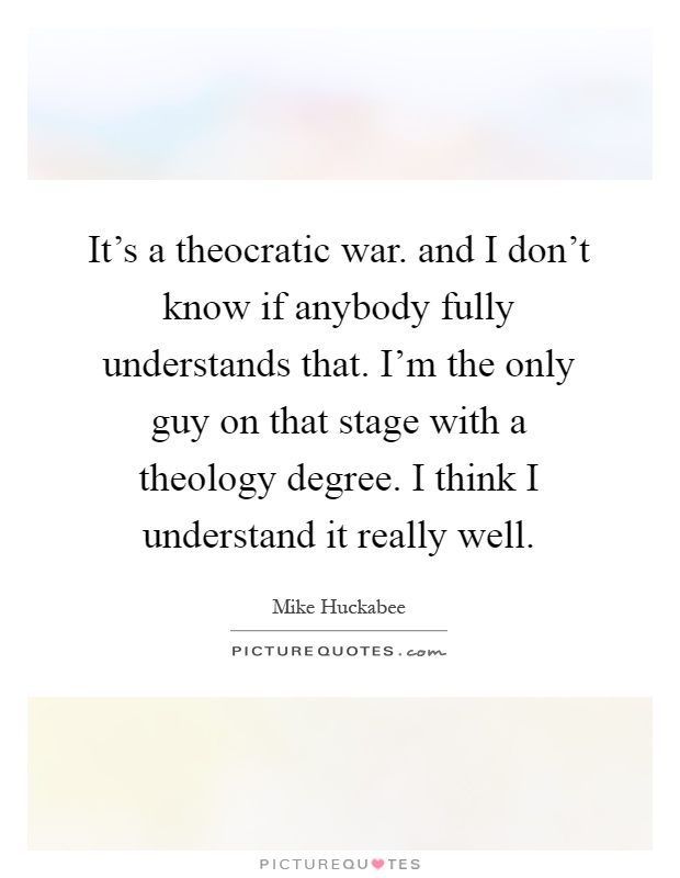 It's a theocratic war. and I don't know if anybody fully understands that. I'm the only guy on that stage with a theology degree. I think I understand it really well Picture Quote #1