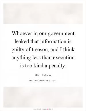 Whoever in our government leaked that information is guilty of treason, and I think anything less than execution is too kind a penalty Picture Quote #1