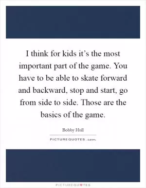 I think for kids it’s the most important part of the game. You have to be able to skate forward and backward, stop and start, go from side to side. Those are the basics of the game Picture Quote #1