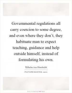 Governmental regulations all carry coercion to some degree, and even where they don’t, they habituate man to expect teaching, guidance and help outside himself, instead of formulating his own Picture Quote #1
