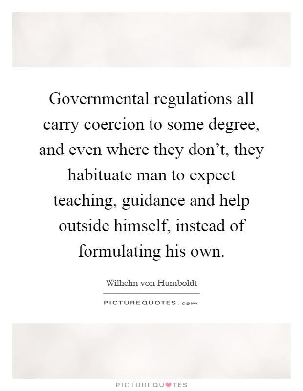 Governmental regulations all carry coercion to some degree, and even where they don't, they habituate man to expect teaching, guidance and help outside himself, instead of formulating his own Picture Quote #1