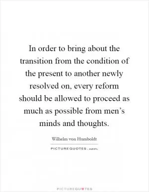 In order to bring about the transition from the condition of the present to another newly resolved on, every reform should be allowed to proceed as much as possible from men’s minds and thoughts Picture Quote #1