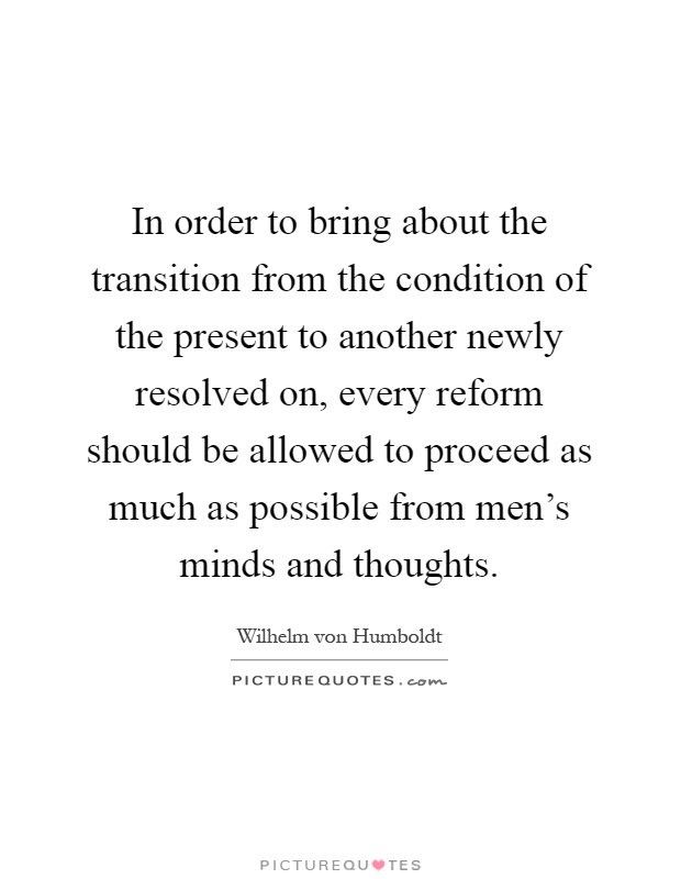 In order to bring about the transition from the condition of the present to another newly resolved on, every reform should be allowed to proceed as much as possible from men's minds and thoughts Picture Quote #1