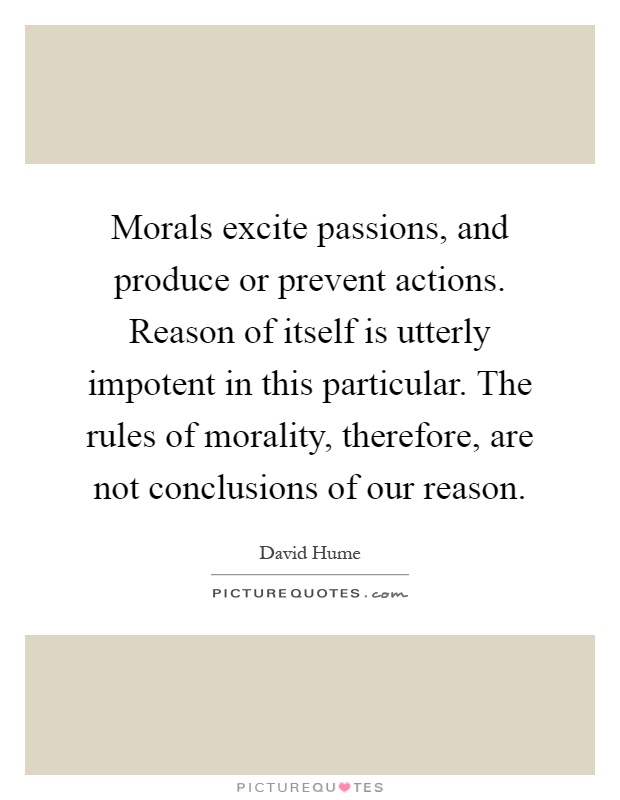 Morals excite passions, and produce or prevent actions. Reason of itself is utterly impotent in this particular. The rules of morality, therefore, are not conclusions of our reason Picture Quote #1