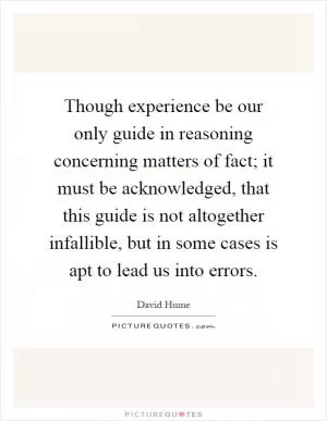 Though experience be our only guide in reasoning concerning matters of fact; it must be acknowledged, that this guide is not altogether infallible, but in some cases is apt to lead us into errors Picture Quote #1