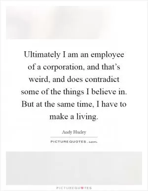 Ultimately I am an employee of a corporation, and that’s weird, and does contradict some of the things I believe in. But at the same time, I have to make a living Picture Quote #1