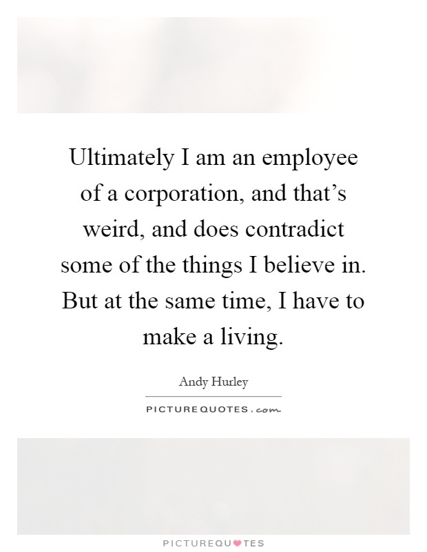 Ultimately I am an employee of a corporation, and that's weird, and does contradict some of the things I believe in. But at the same time, I have to make a living Picture Quote #1