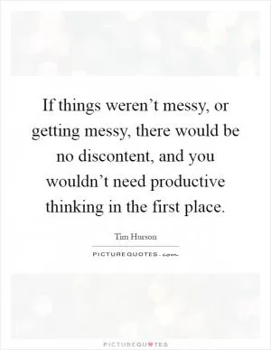 If things weren’t messy, or getting messy, there would be no discontent, and you wouldn’t need productive thinking in the first place Picture Quote #1