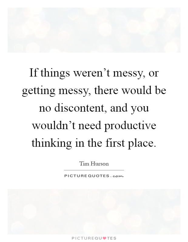 If things weren't messy, or getting messy, there would be no discontent, and you wouldn't need productive thinking in the first place Picture Quote #1