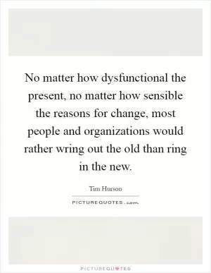 No matter how dysfunctional the present, no matter how sensible the reasons for change, most people and organizations would rather wring out the old than ring in the new Picture Quote #1