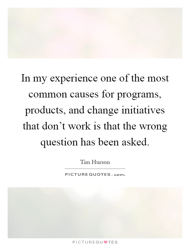 In my experience one of the most common causes for programs, products, and change initiatives that don't work is that the wrong question has been asked Picture Quote #1