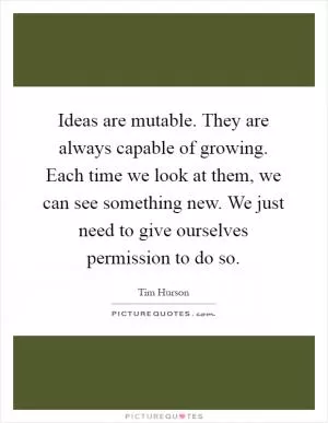 Ideas are mutable. They are always capable of growing. Each time we look at them, we can see something new. We just need to give ourselves permission to do so Picture Quote #1