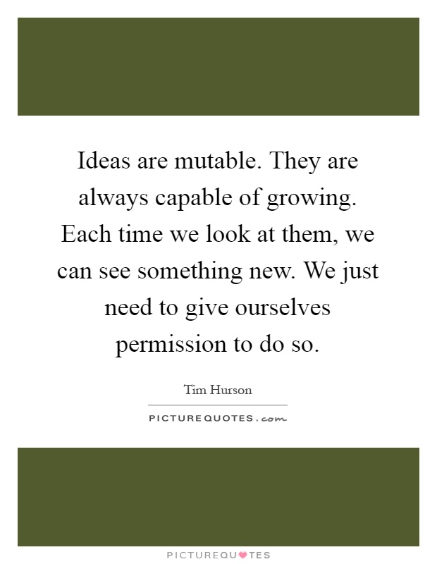 Ideas are mutable. They are always capable of growing. Each time we look at them, we can see something new. We just need to give ourselves permission to do so Picture Quote #1