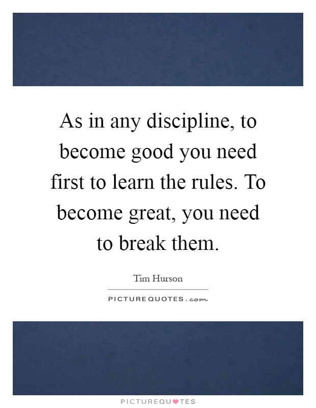 As in any discipline, to become good you need first to learn the rules. To become great, you need to break them Picture Quote #1