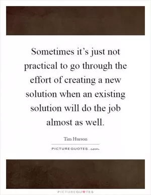 Sometimes it’s just not practical to go through the effort of creating a new solution when an existing solution will do the job almost as well Picture Quote #1