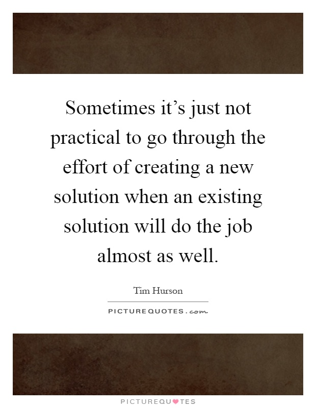 Sometimes it's just not practical to go through the effort of creating a new solution when an existing solution will do the job almost as well Picture Quote #1