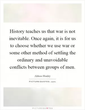 History teaches us that war is not inevitable. Once again, it is for us to choose whether we use war or some other method of settling the ordinary and unavoidable conflicts between groups of men Picture Quote #1