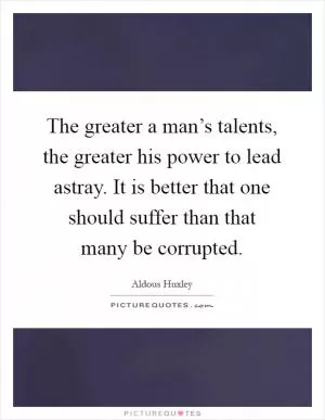 The greater a man’s talents, the greater his power to lead astray. It is better that one should suffer than that many be corrupted Picture Quote #1