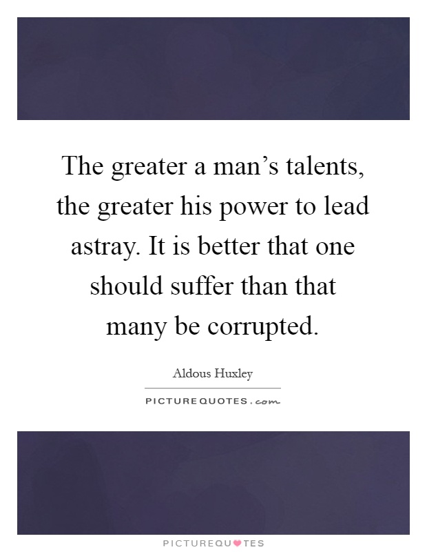 The greater a man's talents, the greater his power to lead astray. It is better that one should suffer than that many be corrupted Picture Quote #1