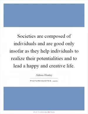 Societies are composed of individuals and are good only insofar as they help individuals to realize their potentialities and to lead a happy and creative life Picture Quote #1