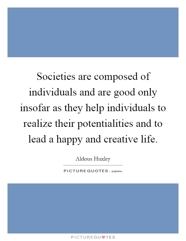 Societies are composed of individuals and are good only insofar as they help individuals to realize their potentialities and to lead a happy and creative life Picture Quote #1