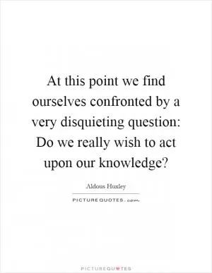 At this point we find ourselves confronted by a very disquieting question: Do we really wish to act upon our knowledge? Picture Quote #1