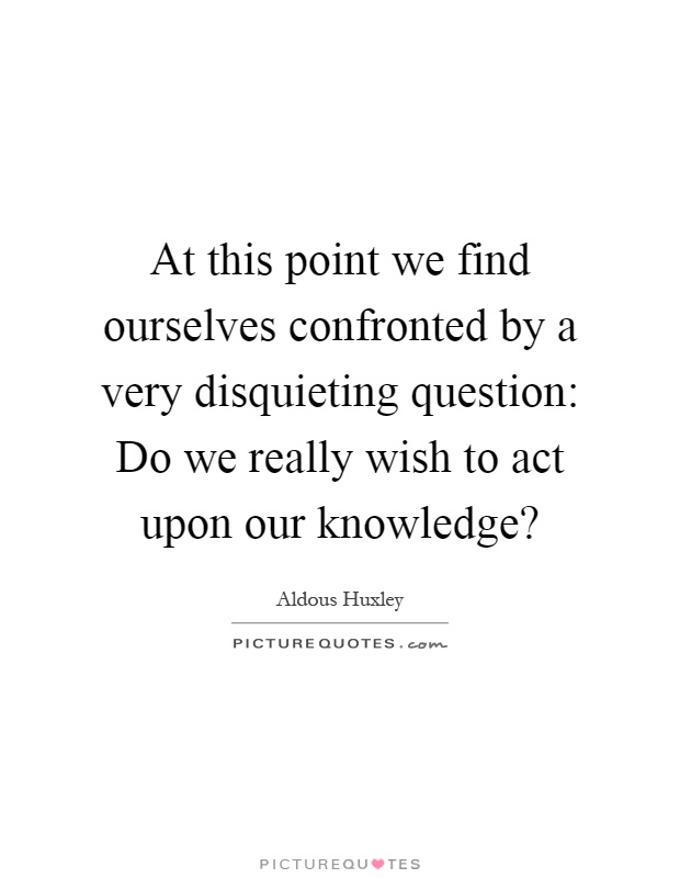At this point we find ourselves confronted by a very disquieting question: Do we really wish to act upon our knowledge? Picture Quote #1