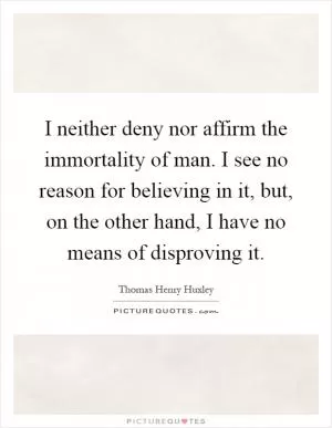 I neither deny nor affirm the immortality of man. I see no reason for believing in it, but, on the other hand, I have no means of disproving it Picture Quote #1