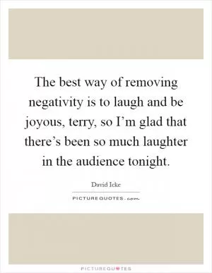 The best way of removing negativity is to laugh and be joyous, terry, so I’m glad that there’s been so much laughter in the audience tonight Picture Quote #1