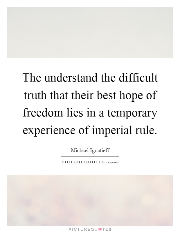The understand the difficult truth that their best hope of freedom lies in a temporary experience of imperial rule Picture Quote #1