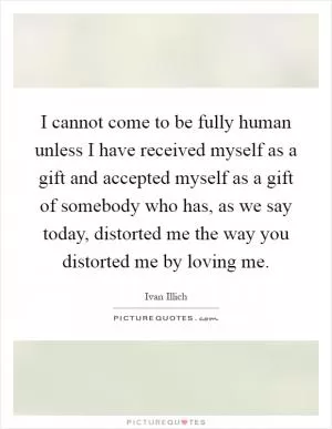 I cannot come to be fully human unless I have received myself as a gift and accepted myself as a gift of somebody who has, as we say today, distorted me the way you distorted me by loving me Picture Quote #1
