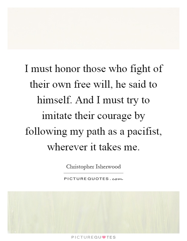 I must honor those who fight of their own free will, he said to himself. And I must try to imitate their courage by following my path as a pacifist, wherever it takes me Picture Quote #1