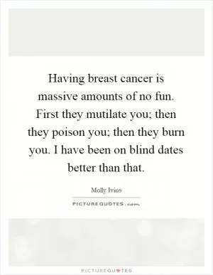 Having breast cancer is massive amounts of no fun. First they mutilate you; then they poison you; then they burn you. I have been on blind dates better than that Picture Quote #1
