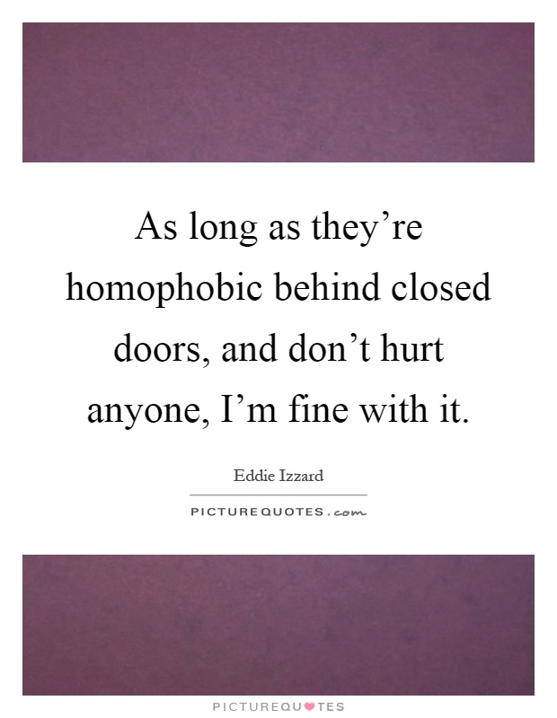 As long as they're homophobic behind closed doors, and don't hurt anyone, I'm fine with it Picture Quote #1