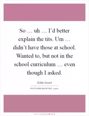 So … uh … I’d better explain the tits. Um … didn’t have those at school. Wanted to, but not in the school curriculum … even though I asked Picture Quote #1