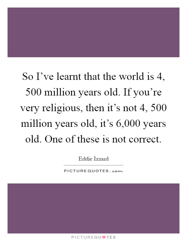 So I've learnt that the world is 4, 500 million years old. If you're very religious, then it's not 4, 500 million years old, it's 6,000 years old. One of these is not correct Picture Quote #1