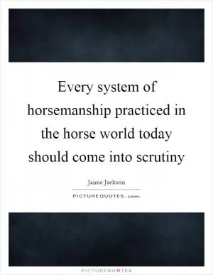 Every system of horsemanship practiced in the horse world today should come into scrutiny Picture Quote #1