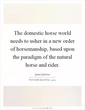 The domestic horse world needs to usher in a new order of horsemanship, based upon the paradigm of the natural horse and rider Picture Quote #1