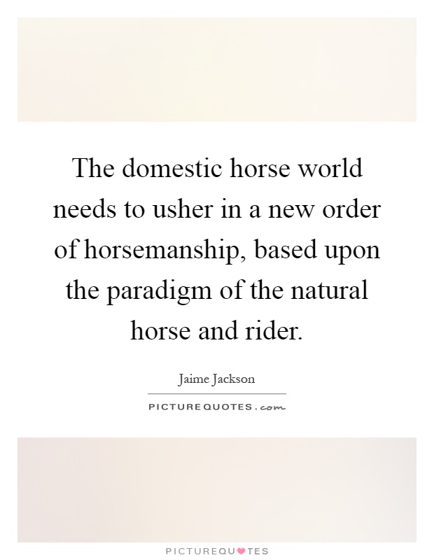 The domestic horse world needs to usher in a new order of horsemanship, based upon the paradigm of the natural horse and rider Picture Quote #1