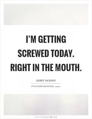 I’m getting screwed today. Right in the mouth Picture Quote #1
