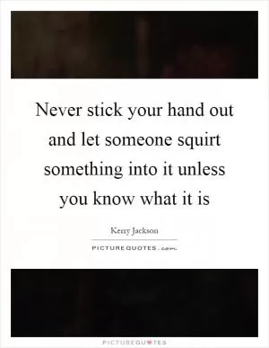 Never stick your hand out and let someone squirt something into it unless you know what it is Picture Quote #1