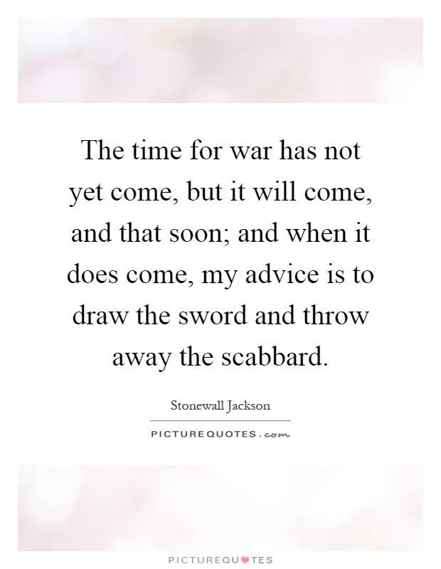 The time for war has not yet come, but it will come, and that soon; and when it does come, my advice is to draw the sword and throw away the scabbard Picture Quote #1