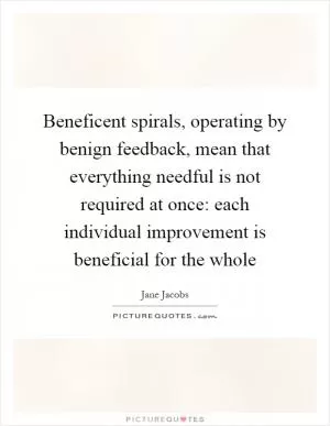 Beneficent spirals, operating by benign feedback, mean that everything needful is not required at once: each individual improvement is beneficial for the whole Picture Quote #1
