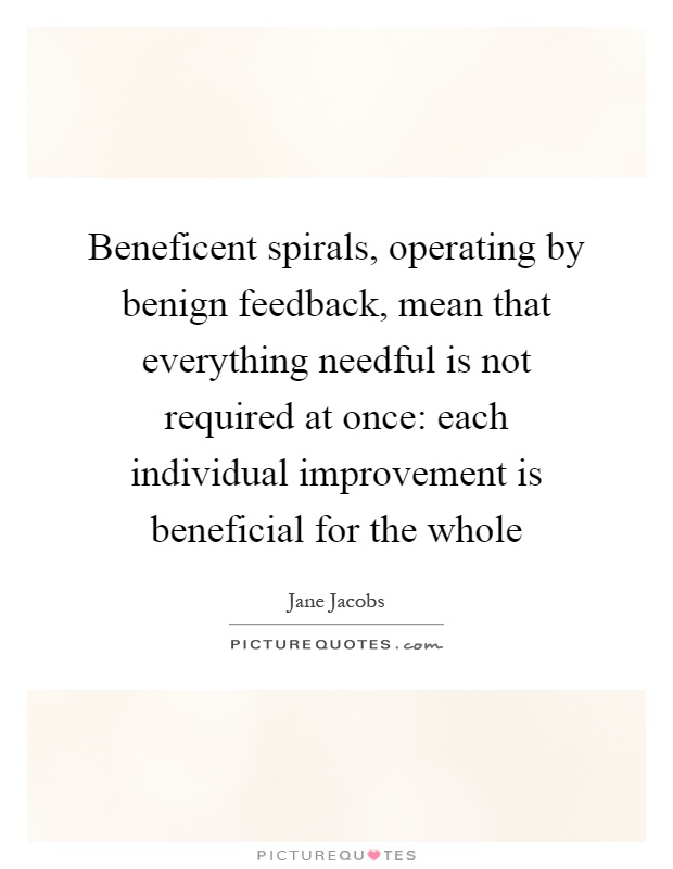 Beneficent spirals, operating by benign feedback, mean that everything needful is not required at once: each individual improvement is beneficial for the whole Picture Quote #1