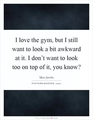 I love the gym, but I still want to look a bit awkward at it. I don’t want to look too on top of it, you know? Picture Quote #1