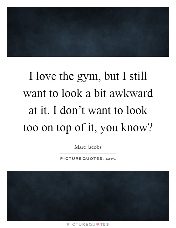 I love the gym, but I still want to look a bit awkward at it. I don't want to look too on top of it, you know? Picture Quote #1