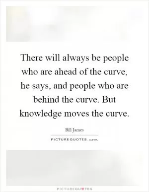 There will always be people who are ahead of the curve, he says, and people who are behind the curve. But knowledge moves the curve Picture Quote #1